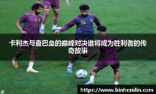 卡利杰与查巴垒的巅峰对决谁将成为胜利者的传奇故事