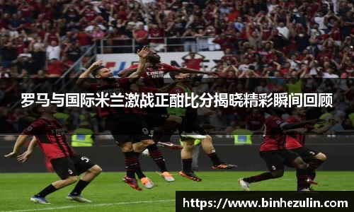 罗马与国际米兰激战正酣比分揭晓精彩瞬间回顾